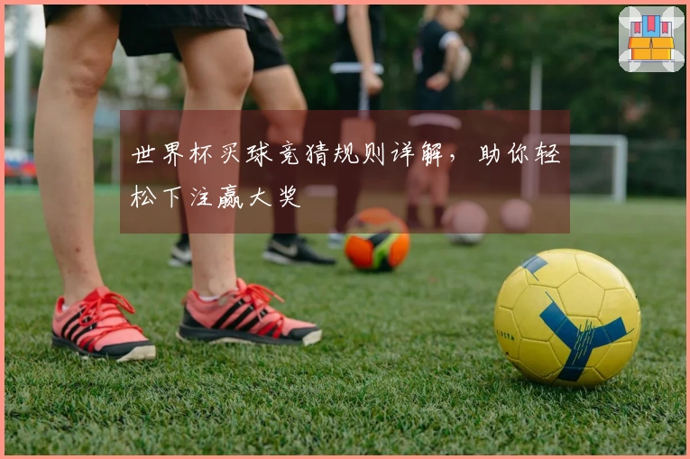 世界杯买球竞猜规则详解，助你轻松下注赢大奖