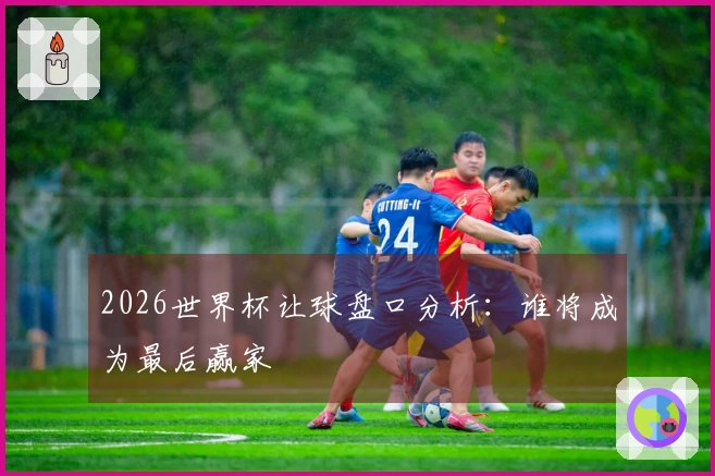 2026世界杯让球盘口分析：谁将成为最后赢家